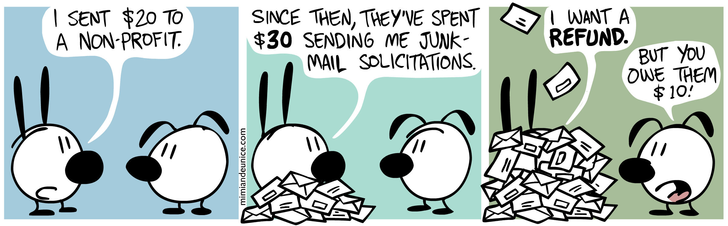 (comic) Mimi: 'I sent $20 to a non-profit. Since then, they've
    spent $30 sending me junk-mail solicitations. I want a refund.' Eunice:
    'But you owe them $10!'